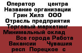 Оператор Call-центра › Название организации ­ Грин Хилз, ООО › Отрасль предприятия ­ Торговый маркетинг › Минимальный оклад ­ 30 000 - Все города Работа » Вакансии   . Чувашия респ.,Порецкое. с.